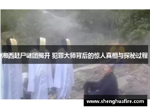 湘西赶尸谜团揭开 犯罪大师背后的惊人真相与探秘过程